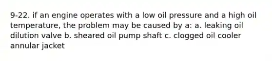 9-22. if an engine operates with a low oil pressure and a high oil temperature, the problem may be caused by a: a. leaking oil dilution valve b. sheared oil pump shaft c. clogged oil cooler annular jacket