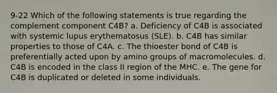 9-22 Which of the following statements is true regarding the complement component C4B? a. Deficiency of C4B is associated with systemic lupus erythematosus (SLE). b. C4B has similar properties to those of C4A. c. The thioester bond of C4B is preferentially acted upon by amino groups of macromolecules. d. C4B is encoded in the class II region of the MHC. e. The gene for C4B is duplicated or deleted in some individuals.