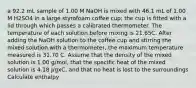 a 92.2 mL sample of 1.00 M NaOH is mixed with 46.1 mL of 1.00 M H2SO4 in a large styrofoam coffee cup; the cup is fitted with a lid through which passes a calibrated thermometer. The temperature of each solution before mixing is 21.65C. After adding the NaOH solution to the coffee cup and stirring the mixed solution with a thermometer, the maximum temperature measured is 31.70 C. Assume that the density of the mixed solution is 1.00 g/mol, that the specific heat of the mixed solution is 4.18 J/gxC, and that no heat is lost to the surroundings Calculate enthalpy