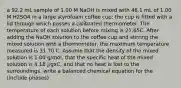 a 92.2 mL sample of 1.00 M NaOH is mixed with 46.1 mL of 1.00 M H2SO4 in a large styrofoam coffee cup; the cup is fitted with a lid through which passes a calibrated thermometer. The temperature of each solution before mixing is 21.65C. After adding the NaOH solution to the coffee cup and stirring the mixed solution with a thermometer, the maximum temperature measured is 31.70 C. Assume that the density of the mixed solution is 1.00 g/mol, that the specific heat of the mixed solution is 4.18 J/gxC, and that no heat is lost to the surroundings. write a balanced chemical equation for the (include phases)