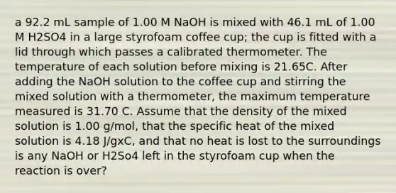 a 92.2 mL sample of 1.00 M NaOH is mixed with 46.1 mL of 1.00 M H2SO4 in a large styrofoam coffee cup; the cup is fitted with a lid through which passes a calibrated thermometer. The temperature of each solution before mixing is 21.65C. After adding the NaOH solution to the coffee cup and stirring the mixed solution with a thermometer, the maximum temperature measured is 31.70 C. Assume that the density of the mixed solution is 1.00 g/mol, that the specific heat of the mixed solution is 4.18 J/gxC, and that no heat is lost to the surroundings is any NaOH or H2So4 left in the styrofoam cup when the reaction is over?