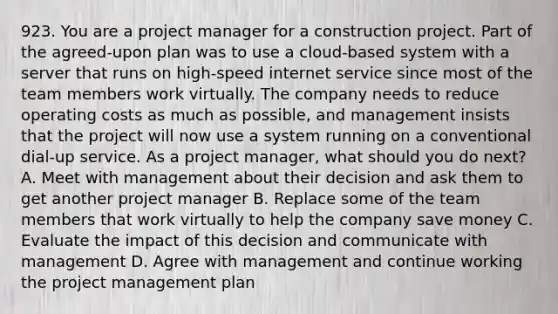 923. You are a project manager for a construction project. Part of the agreed-upon plan was to use a cloud-based system with a server that runs on high-speed internet service since most of the team members work virtually. The company needs to reduce operating costs as much as possible, and management insists that the project will now use a system running on a conventional dial-up service. As a project manager, what should you do next? A. Meet with management about their decision and ask them to get another project manager B. Replace some of the team members that work virtually to help the company save money C. Evaluate the impact of this decision and communicate with management D. Agree with management and continue working the <a href='https://www.questionai.com/knowledge/knITbRryhO-project-management' class='anchor-knowledge'>project management</a> plan