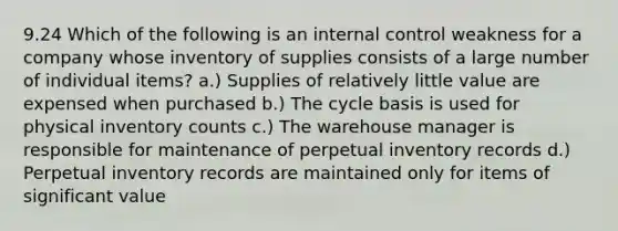 9.24 Which of the following is an internal control weakness for a company whose inventory of supplies consists of a large number of individual items? a.) Supplies of relatively little value are expensed when purchased b.) The cycle basis is used for physical inventory counts c.) The warehouse manager is responsible for maintenance of perpetual inventory records d.) Perpetual inventory records are maintained only for items of significant value