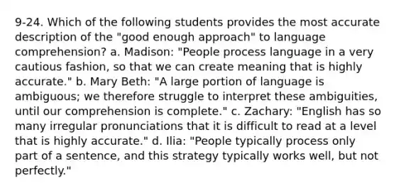 9-24. Which of the following students provides the most accurate description of the "good enough approach" to language comprehension? a. Madison: "People process language in a very cautious fashion, so that we can create meaning that is highly accurate." b. Mary Beth: "A large portion of language is ambiguous; we therefore struggle to interpret these ambiguities, until our comprehension is complete." c. Zachary: "English has so many irregular pronunciations that it is difficult to read at a level that is highly accurate." d. Ilia: "People typically process only part of a sentence, and this strategy typically works well, but not perfectly."