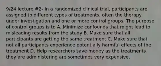 9/24 lecture #2- In a randomized clinical trial, participants are assigned to different types of treatments, often the therapy under investigation and one or more control groups. The purpose of control groups is to A. Minimize confounds that might lead to misleading results from the study B. Make sure that all participants are getting the same treatment C. Make sure that not all participants experience potentially harmful effects of the treatment D. Help researchers save money as the treatments they are administering are sometimes very expensive.