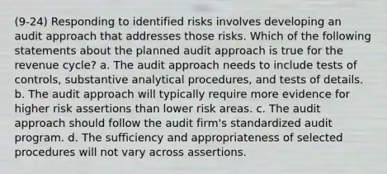 (9-24) Responding to identified risks involves developing an audit approach that addresses those risks. Which of the following statements about the planned audit approach is true for the revenue cycle? a. The audit approach needs to include tests of controls, substantive analytical procedures, and tests of details. b. The audit approach will typically require more evidence for higher risk assertions than lower risk areas. c. The audit approach should follow the audit firm's standardized audit program. d. The sufficiency and appropriateness of selected procedures will not vary across assertions.