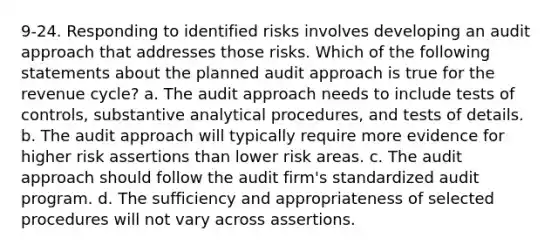 9-24. Responding to identified risks involves developing an audit approach that addresses those risks. Which of the following statements about the planned audit approach is true for the revenue cycle? a. The audit approach needs to include tests of controls, substantive analytical procedures, and tests of details. b. The audit approach will typically require more evidence for higher risk assertions than lower risk areas. c. The audit approach should follow the audit firm's standardized audit program. d. The sufficiency and appropriateness of selected procedures will not vary across assertions.