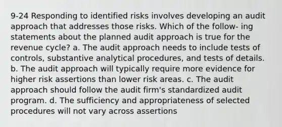 9-24 Responding to identified risks involves developing an audit approach that addresses those risks. Which of the follow- ing statements about the planned audit approach is true for the revenue cycle? a. The audit approach needs to include tests of controls, substantive analytical procedures, and tests of details. b. The audit approach will typically require more evidence for higher risk assertions than lower risk areas. c. The audit approach should follow the audit firm's standardized audit program. d. The sufficiency and appropriateness of selected procedures will not vary across assertions