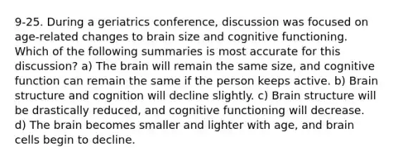 9-25. During a geriatrics conference, discussion was focused on age-related changes to brain size and cognitive functioning. Which of the following summaries is most accurate for this discussion? a) The brain will remain the same size, and cognitive function can remain the same if the person keeps active. b) Brain structure and cognition will decline slightly. c) Brain structure will be drastically reduced, and cognitive functioning will decrease. d) The brain becomes smaller and lighter with age, and brain cells begin to decline.