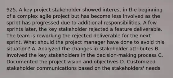 925. A key project stakeholder showed interest in the beginning of a complex agile project but has become less involved as the sprint has progressed due to additional responsibilities. A few sprints later, the key stakeholder rejected a feature deliverable. The team is reworking the rejected deliverable for the next sprint. What should the project manager have done to avoid this situation? A. Analyzed the changes in stakeholder attributes B. Involved the key stakeholders in the decision-making process C. Documented the project vision and objectives D. Customized stakeholder communications based on the stakeholders' needs