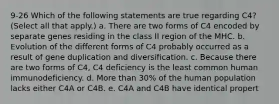 9-26 Which of the following statements are true regarding C4? (Select all that apply.) a. There are two forms of C4 encoded by separate genes residing in the class II region of the MHC. b. Evolution of the different forms of C4 probably occurred as a result of gene duplication and diversification. c. Because there are two forms of C4, C4 deficiency is the least common human immunodeficiency. d. More than 30% of the human population lacks either C4A or C4B. e. C4A and C4B have identical propert