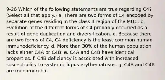 9-26 Which of the following statements are true regarding C4? (Select all that apply.) a. There are two forms of C4 encoded by separate genes residing in the class II region of the MHC. b. Evolution of the different forms of C4 probably occurred as a result of gene duplication and diversification. c. Because there are two forms of C4, C4 deficiency is the least common human immunodeficiency. d. More than 30% of the human population lacks either C4A or C4B. e. C4A and C4B have identical properties. f. C4B deficiency is associated with increased susceptibility to systemic lupus erythematosus. g. C4A and C4B are monomorphic.