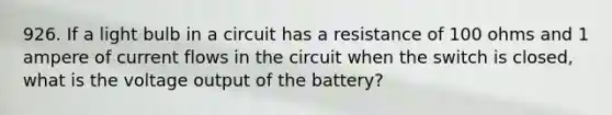 926. If a light bulb in a circuit has a resistance of 100 ohms and 1 ampere of current flows in the circuit when the switch is closed, what is the voltage output of the battery?