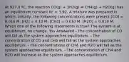 At 927.0 ºC, the reaction CO(g) + 3H2(g) ⇌ CH4(g) + H2O(g) has an equilibrium constant Kc = 3.92. A mixture was prepared in which, initially, the following concentrations were present [CO] = 0.010 M, [H2] = 0.10 M, [CH4] = 0.010 M, [H2O] = 0.010 M. Which one of the following statements is true? The system is at equilibrium, no change. You Answered - The concentration of CO will fall as the system approaches equilibrium. - The concentration of CO and CH4 will fall as the system approaches equilibrium. - The concentrations of CH4 and H2O will fall as the system approaches equilibrium. - The concentration of CH4 and H2O will increase as the system approaches equilibrium.