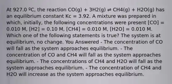 At 927.0 ºC, the reaction CO(g) + 3H2(g) ⇌ CH4(g) + H2O(g) has an equilibrium constant Kc = 3.92. A mixture was prepared in which, initially, the following concentrations were present [CO] = 0.010 M, [H2] = 0.10 M, [CH4] = 0.010 M, [H2O] = 0.010 M. Which one of the following statements is true? The system is at equilibrium, no change. You Answered - The concentration of CO will fall as the system approaches equilibrium. - The concentration of CO and CH4 will fall as the system approaches equilibrium. - The concentrations of CH4 and H2O will fall as the system approaches equilibrium. - The concentration of CH4 and H2O will increase as the system approaches equilibrium.