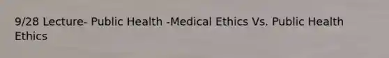 9/28 Lecture- Public Health -Medical Ethics Vs. Public Health Ethics