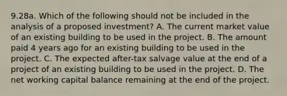 9.28a. Which of the following should not be included in the analysis of a proposed investment? A. The current market value of an existing building to be used in the project. B. The amount paid 4 years ago for an existing building to be used in the project. C. The expected after-tax salvage value at the end of a project of an existing building to be used in the project. D. The net working capital balance remaining at the end of the project.