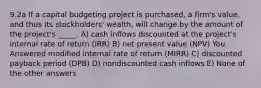 9.2a If a capital budgeting project is purchased, a firm's value, and thus its stockholders' wealth, will change by the amount of the project's _____. A) cash inflows discounted at the project's internal rate of return (IRR) B) net present value (NPV) You Answered modified internal rate of return (MIRR) C) discounted payback period (DPB) D) nondiscounted cash inflows E) None of the other answers