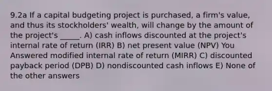 9.2a If a capital budgeting project is purchased, a firm's value, and thus its stockholders' wealth, will change by the amount of the project's _____. A) cash inflows discounted at the project's internal rate of return (IRR) B) net present value (NPV) You Answered modified internal rate of return (MIRR) C) discounted payback period (DPB) D) nondiscounted cash inflows E) None of the other answers