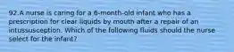 92.A nurse is caring for a 6-month-old infant who has a prescription for clear liquids by mouth after a repair of an intussusception. Which of the following fluids should the nurse select for the infant?