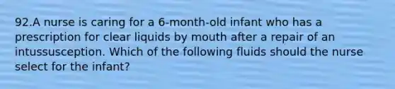 92.A nurse is caring for a 6-month-old infant who has a prescription for clear liquids by mouth after a repair of an intussusception. Which of the following fluids should the nurse select for the infant?