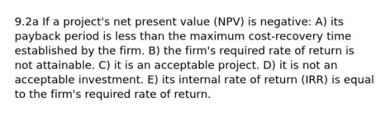 9.2a If a project's net present value (NPV) is negative: A) its payback period is less than the maximum cost-recovery time established by the firm. B) the firm's required rate of return is not attainable. C) it is an acceptable project. D) it is not an acceptable investment. E) its internal rate of return (IRR) is equal to the firm's required rate of return.