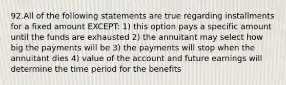 92.All of the following statements are true regarding installments for a fixed amount EXCEPT: 1) this option pays a specific amount until the funds are exhausted 2) the annuitant may select how big the payments will be 3) the payments will stop when the annuitant dies 4) value of the account and future earnings will determine the time period for the benefits