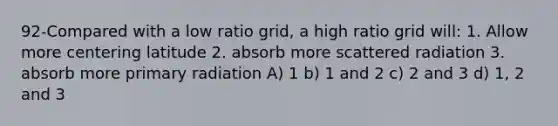 92-Compared with a low ratio grid, a high ratio grid will: 1. Allow more centering latitude 2. absorb more scattered radiation 3. absorb more primary radiation A) 1 b) 1 and 2 c) 2 and 3 d) 1, 2 and 3