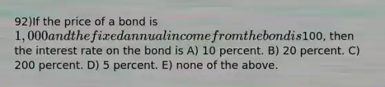 92)If the price of a bond is 1,000 and the fixed annual income from the bond is100, then the interest rate on the bond is A) 10 percent. B) 20 percent. C) 200 percent. D) 5 percent. E) none of the above.