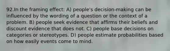 92.In the framing effect: A) people's decision-making can be influenced by the wording of a question or the context of a problem. B) people seek evidence that affirms their beliefs and discount evidence that does not. C) people base decisions on categories or stereotypes. D) people estimate probabilities based on how easily events come to mind.