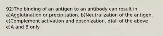 92)The binding of an antigen to an antibody can result in a)Agglutination or precipitation. b)Neutralization of the antigen. c)Complement activation and opsonization. d)all of the above e)A and B only