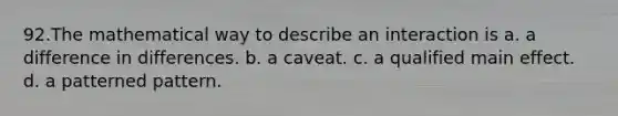 92.The mathematical way to describe an interaction is a. a difference in differences. b. a caveat. c. a qualified main effect. d. a patterned pattern.