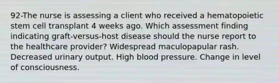 92-The nurse is assessing a client who received a hematopoietic stem cell transplant 4 weeks ago. Which assessment finding indicating graft-versus-host disease should the nurse report to the healthcare provider? Widespread maculopapular rash. Decreased urinary output. High blood pressure. Change in level of consciousness.