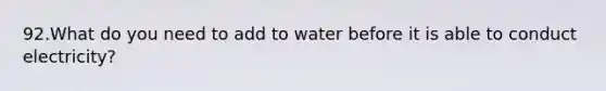 92.What do you need to add to water before it is able to conduct electricity?