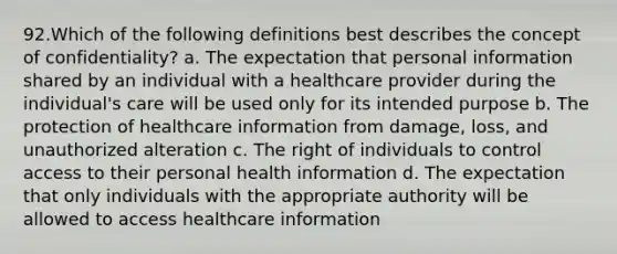 92.Which of the following definitions best describes the concept of confidentiality? a. The expectation that personal information shared by an individual with a healthcare provider during the individual's care will be used only for its intended purpose b. The protection of healthcare information from damage, loss, and unauthorized alteration c. The right of individuals to control access to their personal health information d. The expectation that only individuals with the appropriate authority will be allowed to access healthcare information