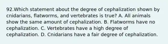 92.Which statement about the degree of cephalization shown by cnidarians, flatworms, and vertebrates is true? A. All animals show the same amount of cephalization. B. Flatworms have no cephalization. C. Vertebrates have a high degree of cephalization. D. Cnidarians have a fair degree of cephalization.