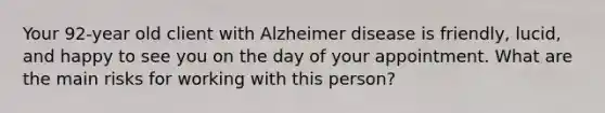 Your 92-year old client with Alzheimer disease is friendly, lucid, and happy to see you on the day of your appointment. What are the main risks for working with this person?