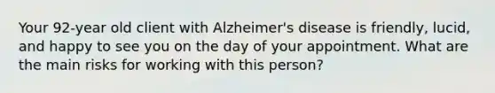 Your 92-year old client with Alzheimer's disease is friendly, lucid, and happy to see you on the day of your appointment. What are the main risks for working with this person?