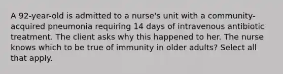 A 92-year-old is admitted to a nurse's unit with a community-acquired pneumonia requiring 14 days of intravenous antibiotic treatment. The client asks why this happened to her. The nurse knows which to be true of immunity in older adults? Select all that apply.