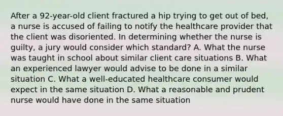 After a 92-year-old client fractured a hip trying to get out of bed, a nurse is accused of failing to notify the healthcare provider that the client was disoriented. In determining whether the nurse is guilty, a jury would consider which standard? A. What the nurse was taught in school about similar client care situations B. What an experienced lawyer would advise to be done in a similar situation C. What a well-educated healthcare consumer would expect in the same situation D. What a reasonable and prudent nurse would have done in the same situation