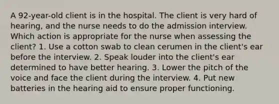 A 92-year-old client is in the hospital. The client is very hard of hearing, and the nurse needs to do the admission interview. Which action is appropriate for the nurse when assessing the client? 1. Use a cotton swab to clean cerumen in the client's ear before the interview. 2. Speak louder into the client's ear determined to have better hearing. 3. Lower the pitch of the voice and face the client during the interview. 4. Put new batteries in the hearing aid to ensure proper functioning.