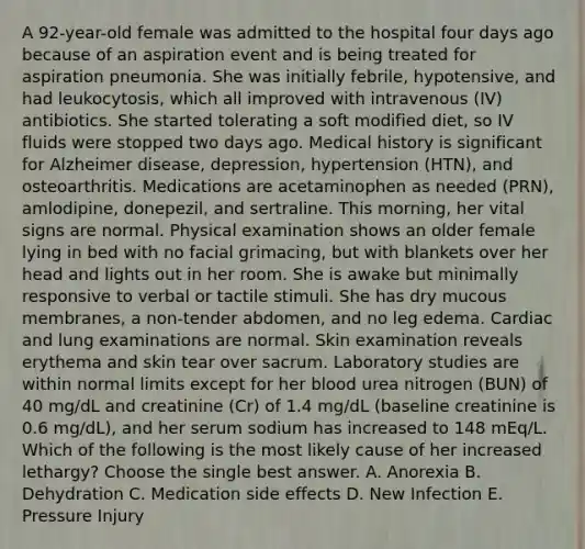 A 92-year-old female was admitted to the hospital four days ago because of an aspiration event and is being treated for aspiration pneumonia. She was initially febrile, hypotensive, and had leukocytosis, which all improved with intravenous (IV) antibiotics. She started tolerating a soft modified diet, so IV fluids were stopped two days ago. Medical history is significant for Alzheimer disease, depression, hypertension (HTN), and osteoarthritis. Medications are acetaminophen as needed (PRN), amlodipine, donepezil, and sertraline. This morning, her vital signs are normal. Physical examination shows an older female lying in bed with no facial grimacing, but with blankets over her head and lights out in her room. She is awake but minimally responsive to verbal or tactile stimuli. She has dry mucous membranes, a non-tender abdomen, and no leg edema. Cardiac and lung examinations are normal. Skin examination reveals erythema and skin tear over sacrum. Laboratory studies are within normal limits except for her blood urea nitrogen (BUN) of 40 mg/dL and creatinine (Cr) of 1.4 mg/dL (baseline creatinine is 0.6 mg/dL), and her serum sodium has increased to 148 mEq/L. Which of the following is the most likely cause of her increased lethargy? Choose the single best answer. A. Anorexia B. Dehydration C. Medication side effects D. New Infection E. Pressure Injury