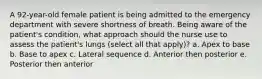 A 92-year-old female patient is being admitted to the emergency department with severe shortness of breath. Being aware of the patient's condition, what approach should the nurse use to assess the patient's lungs (select all that apply)? a. Apex to base b. Base to apex c. Lateral sequence d. Anterior then posterior e. Posterior then anterior