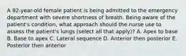 A 92-year-old female patient is being admitted to the emergency department with severe shortness of breath. Being aware of the patient's condition, what approach should the nurse use to assess the patient's lungs (select all that apply)? A. Apex to base B. Base to apex C. Lateral sequence D. Anterior then posterior E. Posterior then anterior