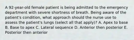 A 92-year-old female patient is being admitted to the emergency department with severe shortness of breath. Being aware of the patient's condition, what approach should the nurse use to assess the patient's lungs (select all that apply)? A. Apex to base B. Base to apex C. Lateral sequence D. Anterior then posterior E. Posterior then anterior