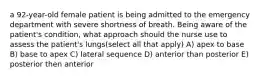 a 92-year-old female patient is being admitted to the emergency department with severe shortness of breath. Being aware of the patient's condition, what approach should the nurse use to assess the patient's lungs(select all that apply) A) apex to base B) base to apex C) lateral sequence D) anterior than posterior E) posterior then anterior