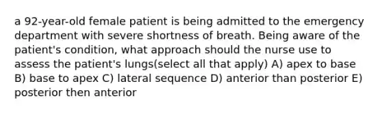 a 92-year-old female patient is being admitted to the emergency department with severe shortness of breath. Being aware of the patient's condition, what approach should the nurse use to assess the patient's lungs(select all that apply) A) apex to base B) base to apex C) lateral sequence D) anterior than posterior E) posterior then anterior