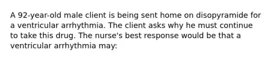 A 92-year-old male client is being sent home on disopyramide for a ventricular arrhythmia. The client asks why he must continue to take this drug. The nurse's best response would be that a ventricular arrhythmia may: