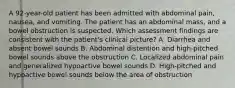 A 92-year-old patient has been admitted with abdominal pain, nausea, and vomiting. The patient has an abdominal mass, and a bowel obstruction is suspected. Which assessment findings are consistent with the patient's clinical picture? A. Diarrhea and absent bowel sounds B. Abdominal distention and high-pitched bowel sounds above the obstruction C. Localized abdominal pain and generalized hypoactive bowel sounds D. High-pitched and hypoactive bowel sounds below the area of obstruction