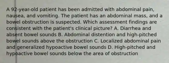 A 92-year-old patient has been admitted with abdominal pain, nausea, and vomiting. The patient has an abdominal mass, and a bowel obstruction is suspected. Which assessment findings are consistent with the patient's clinical picture? A. Diarrhea and absent bowel sounds B. Abdominal distention and high-pitched bowel sounds above the obstruction C. Localized abdominal pain and generalized hypoactive bowel sounds D. High-pitched and hypoactive bowel sounds below the area of obstruction